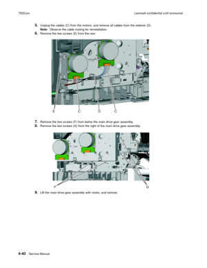 Page 2244-40Service Manual 7525xxxLexmark confidential until announce
5.Unplug the cables (C) from the motors, and remove all cables from the retainer (D).
Note:  Observe the cable routing for reinstallation.
6.Remove the two screws (E) from the rear.
7.Remove the two screws (F) from below the main drive gear assembly.
8.Remove the two screws (G) from the right of the main drive gear assembly.
9.Lift the main drive gear assembly with motor, and remove. 