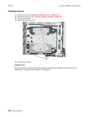 Page 2264-42Service Manual 7525xxxLexmark confidential until announce
Printhead removal
1.Remove the scanner assembly. See“Flatbed removal” on page 4-53.
2.Remove the top cover. See “Top cover assembly removal” on page 4-9. 
3.Disconnect the cables.
4.Remove the three screws (A). 
5.Remove the printhead.
Installation note:
When the printhead is replaced, perform the registration (black planes) and alignment (color planes). See 
“Registration” on page 3-4 and “Alignment” on page 3-7.  