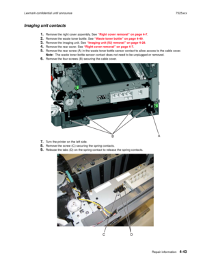 Page 227Repair information4-43
Lexmark confidential until announce7525xxx
Imaging unit contacts
1.Remove the right cover assembly. See “Right cover removal” on page 4-7.
2.Remove the waste toner bottle. See “Waste toner bottle” on page 4-49.
3.Remove the imaging unit. See “Imaging unit (IU) removal” on page 4-28.
4.Remove the rear cover. See “Right cover removal” on page 4-7.
5.Remove the rear screw (A) in the waste toner bottle sensor contact to allow access to the cable cover. 
Note:  The waste toner bottle...