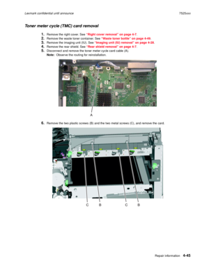 Page 229Repair information4-45
Lexmark confidential until announce7525xxx
Toner meter cycle (TMC) card removal
1.Remove the right cover. See “Right cover removal” on page 4-7.
2.Remove the waste toner container. See “Waste toner bottle” on page 4-49. 
3.Remove the imaging unit (IU). See “Imaging unit (IU) removal” on page 4-28. 
4.Remove the rear shield. See “Rear shield removal” on page 4-7. 
5.Disconnect and remove the toner meter cycle card cable (A).
Note:  Observe the routing for reinstallation. 
6.Remove...