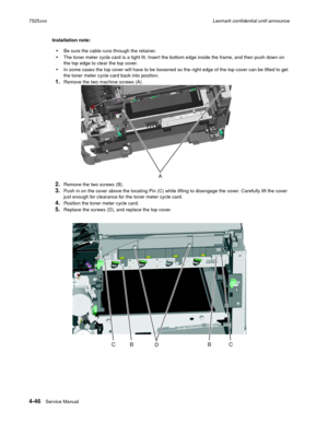 Page 2304-46Service Manual 7525xxxLexmark confidential until announce
Installation note: 
Be sure the cable runs through the retainer.
The toner meter cycle card is a tight fit. Insert the bottom edge inside the frame, and then push down on 
the top edge to clear the top cover.
In some cases the top cover will have to be loosened so the right edge of the top cover can be lifted to get 
the toner meter cycle card back into position. 
1.Remove the two machine screws (A).
2.Remove the two screws (B).
3.Push in on...