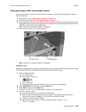 Page 231Repair information4-47
Lexmark confidential until announce7525xxx
Toner patch sensor (TPS)—left and right removal
The toner patch sensors are similar, but the left sensor includes an extra cable and sensing device. Remove 
them the same way. 
1.Remove the ITU. See “Image transfer unit (ITU)” on page 4-25.
2.Remove the rear shield. See “Rear shield removal” on page 4-7. 
3.Disconnect the toner density sensor cable from JTDS1 connector (A Right) or JTDS2 connector (A Left) on 
the controller board. If you...