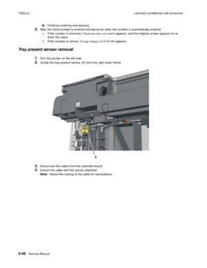 Page 2324-48Service Manual 7525xxxLexmark confidential until announce
e.Continue entering and pausing.
5.After the 32nd number is entered and becomes solid, the number is automatically entered.
If the number is incorrect, Checksum does not match appears, and the original screen appears to re-
enter the value. 
If the number is correct, Saving changes to NVRAM appears.
Tray present sensor removal
1.Turn the printer on the left side.
2.Unclip the tray present sensor (A) from the right lower frame.
3.Disconnect the...