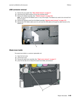 Page 233Repair information4-49
Lexmark confidential until announce7525xxx
USB connector removal
1.Remove the rear shield. See “Rear shield removal” on page 4-7. 
2.Disconnect the USB connector (A) from the controller board.
3.Remove the flatbed assembly. See “Flatbed removal” on page 4-53.
Note:  Do not remove the flatbed covers, or any of the hinges. The flatbed only needs to be removed from 
the print engine.
4.Remove the operator panel from the flatbed assembly.“Operator panel removal” on page 4-76.
5.Remove...