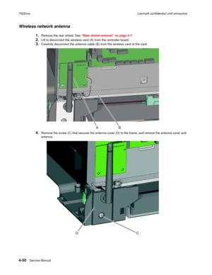 Page 2344-50Service Manual 7525xxxLexmark confidential until announce
Wireless network antenna
1.Remove the rear shield. See “Rear shield removal” on page 4-7.
2.Lift to disconnect the wireless card (A) from the controller board.
3.Carefully disconnect the antenna cable (B) from the wireless card at the card.
4.Remove the screw (C) that secures the antenna cover (D) to the frame, and remove the antenna cover and 
antenna. 