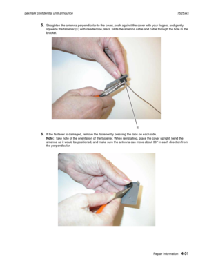 Page 235Repair information4-51
Lexmark confidential until announce7525xxx
5.Straighten the antenna perpendicular to the cover, push against the cover with your fingers, and gently 
squeeze the fastener (E) with needlenose pliers. Slide the antenna cable and cable through the hole in the 
bracket.
6.If the fastener is damaged, remove the fastener by pressing the tabs on each side.
Note:  Take note of the orientation of the fastener. When reinstalling, place the cover upright, bend the 
antenna as it would be...