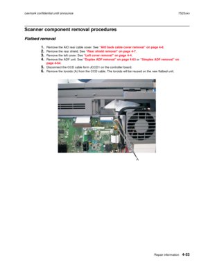 Page 237Repair information4-53
Lexmark confidential until announce7525xxx
Scanner component removal procedures
Flatbed removal
1.Remove the AIO rear cable cover. See “AIO back cable cover removal” on page 4-8.
2.Remove the rear shield. See “Rear shield removal” on page 4-7.
3.Remove the left cover. See “Left cover removal” on page 4-4.
4.Remove the ADF unit. See “Duplex ADF removal” on page 4-63 or “Simplex ADF removal” on 
page 4-64.
5.Disconnect the CCD cable form JCCD1 on the controller board.
6.Remove the...