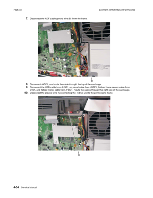 Page 2384-54Service Manual 7525xxxLexmark confidential until announce
7.Disconnect the ADF cable ground wire (B) from the frame.
8.Disconnect JADF1, and route the cable through the top of the card cage.
9.Disconnect the USB cable from JUSB1, op panel cable from JOPP1, flatbed home sensor cable from 
JHS1, and flatbed motor cable from JFBM1. Route the cables through the right side of the card cage.
10.Disconnect the ground wire (C) connecting the redrive unit to the print engine frame.
B
C 