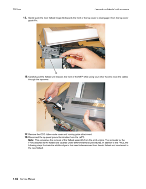 Page 2404-56Service Manual 7525xxxLexmark confidential until announce
15.Gently push the front flatbed hinge (G) towards the front of the top cover to disengage it from the top cover 
guide Pin.
16.Carefully pull the flatbed unit towards the front of the MFP while using your other hand to route the cables 
through the top cover.
17.Remove the CCD ribbon route cover and homing guide attachment.
18.Disconnect the op panel ground termination from the LVPS.
Note:  This completes the removal of the flatbed assembly...