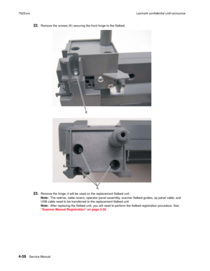 Page 2424-58Service Manual 7525xxxLexmark confidential until announce
22.Remove the screws (K) securing the front hinge to the flatbed.
23.Remove the hinge; it will be used on the replacement flatbed unit.
Note:  The redrive, cable covers, operator panel assembly, scanner flatbed guides, op panel cable, and 
USB cable need to be transferred to the replacement flatbed unit.
Note:  After replacing the flatbed unit, you will need to perform the flatbed registration procedure. See 
“Scanner Manual Registration” on...