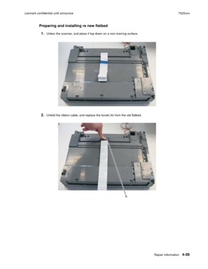 Page 243Repair information4-59
Lexmark confidential until announce7525xxx
Preparing and installing re new flatbed
1.
Unbox the scanner, and place it top down on a non-marring surface.
2.Unfold the ribbon cable, and replace the toroid (A) from the old flatbed.
A 