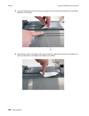 Page 2444-60Service Manual 7525xxxLexmark confidential until announce
3.Locate the folding guide line (B), and remove the paper from the adhesive strip located next to the folding 
guide line on the scanner. 
4.Fold the ribbon cable at a 90 degree angle, align the fold of the cable with the fold line on the flatbed, and 
press the cable down on the adhesive so it adheres to the flatbed.
B 