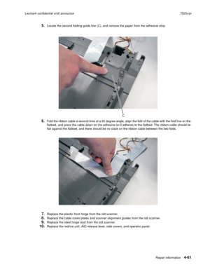 Page 245Repair information4-61
Lexmark confidential until announce7525xxx
5.Locate the second folding guide line (C), and remove the paper from the adhesive strip.
6.Fold the ribbon cable a second time at a 90 degree angle, align the fold of the cable with the fold line on the 
flatbed, and press the cable down on the adhesive so it adheres to the flatbed. The ribbon cable should lie 
flat against the flatbed, and there should be no slack on the ribbon cable between the two folds.
7.Replace the plastic front...