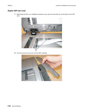 Page 2464-62Service Manual 7525xxxLexmark confidential until announce
Duplex ADF rear cover 
1.While lifting the ADF, use a flatblade screwdriver to pry open the three tabs (A) on the bottom of the ADF 
cover. 
2.Lift and remove the rear cover from the ADF assembly.
A 