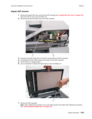 Page 247Repair information4-63
Lexmark confidential until announce7525xxx
Duplex ADF removal
1.Remove the duplex ADF rear cover from the ADF assembly. See “Duplex ADF rear cover” on page 4-62. 
Save the cover for use on the new ADF unit.
2.Disconnect the ground cable (A) from the ADF assembly.
3.Disconnect the ADF cable (B) from the ADF card located on the ADF assembly.
4.Carefully pull the ADF cable and grommet away from the ADF assembly.
5.Lift the ADF to an upright position.
6.Use a screwdriver to release the...