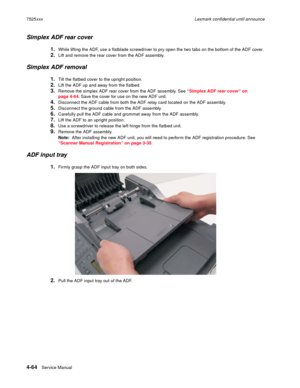 Page 2484-64Service Manual 7525xxxLexmark confidential until announce
Simplex ADF rear cover
1.While lifting the ADF, use a flatblade screwdriver to pry open the two tabs on the bottom of the ADF cover.
2.Lift and remove the rear cover from the ADF assembly.
Simplex ADF removal
1.Tilt the flatbed cover to the upright position.
2.Lift the ADF up and away from the flatbed.
3.Remove the simplex ADF rear cover from the ADF assembly. See “Simplex ADF rear cover” on 
page 4-64. Save the cover for use on the new ADF...