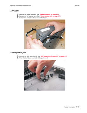 Page 249Repair information4-65
Lexmark confidential until announce7525xxx
ADF cable
1.Remove the flatbed assembly. See “Flatbed removal” on page 4-53.
2.Remove the left scanner cover. See “Cover scanner left” on page 4-70.
3.Remove the cable from the channel in the flatbed.
ADF separator pad
1.Remove the ADF separator roll. See “ADF separator roll assembly” on page 4-67.
2.Pinch the two tabs on each side of the pad inward. 