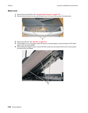 Page 2524-68Service Manual 7525xxxLexmark confidential until announce
Bezel cover
1.Remove the op panel bezel. See “Op panel bezel removal” on page 4-78.
2.Remove the two screws (A) securing the bezel cover to the top of the op panel mounting frame.
3.Remove the AIO link. See “AIO link” on page 4-74.
4.Lift the flatbed unit to a 45 degree angle. Be careful to avoid damaging or disconnecting the CCD ribbon 
cable on the rear of the flatbed.
5.While holding the flatbed in place, remove the three screws (B)...