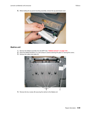 Page 253Repair information4-69
Lexmark confidential until announce7525xxx
6.While holding the op panel mounting assembly, remove the op panel bezel cover.
Redrive unit
1.Remove the flatbed assembly from the MFP. See “Flatbed removal” on page 4-53.
2.Place the flatbed facedown on a soft surface to avoid scratching the glass or marring the covers.
3.Remove the cable cover plate (A).
4.Remove the four screws (B) securing the redrive to the flatbed unit.
AB 