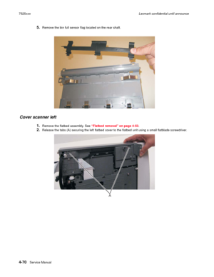 Page 2544-70Service Manual 7525xxxLexmark confidential until announce
5.Remove the bin full sensor flag located on the rear shaft.
Cover scanner left 
1.Remove the flatbed assembly. See “Flatbed removal” on page 4-53.
2.Release the tabs (A) securing the left flatbed cover to the flatbed unit using a small flatblade screwdriver.
A 