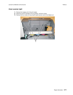 Page 255Repair information4-71
Lexmark confidential until announce7525xxx
Cover scanner right
1.Remove the imaging unit in the print engine.
2.Raise the scanner assembly to the up position, and lock in place.
3.Remove the four screws (A) securing the right scanner cover to the flatbed unit.
A 