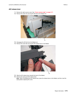 Page 257Repair information4-73
Lexmark confidential until announce7525xxx
AIO release lever
1.Remove the right scanner cover. See “Cover scanner right” on page 4-71.
2.Remove the screw (A) securing the AIO link to the flatbed unit.
3.Disengage the AIO link from the flatbed unit.
4.Remove the screw (B) securing the AIO release lever to the flatbed.
5.Slide the AIO release lever towards the back of the flatbed.
6.Remove the spring and AIO release lever.
Note:  When reinstalling the AIO release lever, place the...