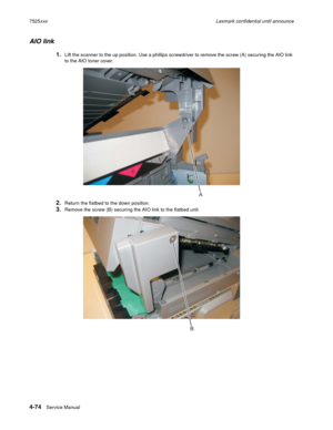 Page 2584-74Service Manual 7525xxxLexmark confidential until announce
AIO link
1.Lift the scanner to the up position. Use a phillips screwdriver to remove the screw (A) securing the AIO link 
to the AIO toner cover.
2.Return the flatbed to the down position.
3.Remove the screw (B) securing the AIO link to the flatbed unit. 
A
B 