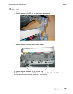 Page 259Repair information4-75
Lexmark confidential until announce7525xxx
AIO toner cover
1.Lift the scanner unit to the up position.
2.Remove the screw (A) fastening the AIO toner cover to the scanner unit.
3.Remove the screw (B) securing the AIO hinge to the MFP.
4.Remove the hinge. Save this for the new AIO toner cover.
5.Rotate the AIO toner cover so the tab (C) on the cover lines up with the hole on the AIO toner cover.
6.Pull the AIO toner cover to the left, and remove it from the printer.
A
BC 