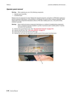 Page 2604-76Service Manual 7525xxxLexmark confidential until announce
Operator panel removal 
Warning:When replacing any one of the following components:
Operator panel assembly
Controller board
Replace only one component at a time. Replace the required component, and perform a POR before replacing a 
second component listed above. If this procedure is not followed, the printer will be rendered inoperable. Never 
replace both of the components listed above without a POR after installing each one, or the printer...