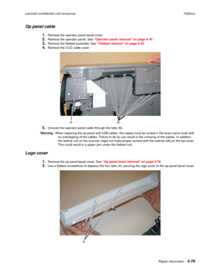 Page 263Repair information4-79
Lexmark confidential until announce7525xxx
Op panel cable
1.Remove the operator panel bezel cover.
2.Remove the operator panel. See “Operator panel removal” on page 4-76.
3.Remove the flatbed assembly. See “Flatbed removal” on page 4-53.
4.Remove the CCD cable cover.
5.Unroute the operator panel cable through the tabs (B).
Warning:  When replacing the op panel and USB cables, the cables must be routed in the exact same route with 
no overlapping of the cables. Failure to do so can...