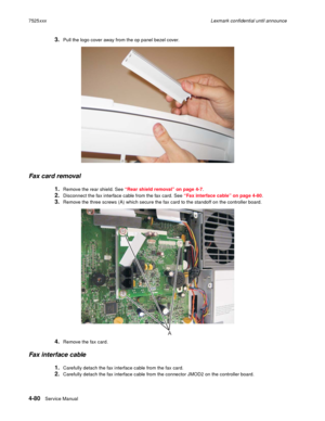 Page 2644-80Service Manual 7525xxxLexmark confidential until announce
3.Pull the logo cover away from the op panel bezel cover.
Fax card removal
1.Remove the rear shield. See “Rear shield removal” on page 4-7.
2.Disconnect the fax interface cable from the fax card. See “Fax interface cable” on page 4-80.
3.Remove the three screws (A) which secure the fax card to the standoff on the controller board.
4.Remove the fax card.
Fax interface cable
1.Carefully detach the fax interface cable from the fax card....