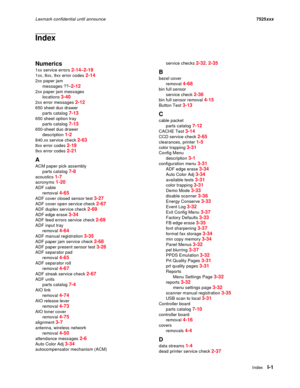 Page 303IndexI-1
Lexmark confidential until announce7525xxx
Index
Numerics
1xx service errors 2-14–2-19
1xx, 8xx, 9xx error codes 2-14
2xx paper jam
messages ??–
2-12
2xx paper jam messages
locations 
3-40
2xx error messages 2-12
650 sheet duo drawer
parts catalog 
7-13
650 sheet option tray
parts catalog 
7-13
650-sheet duo drawer
description 
1-2
840.xx service check 2-63
8xx error codes 2-19
9xx error codes 2-21
A
ACM paper pick assembly
parts catalog 
7-8
acoustics 1-7
acronyms 1-20
ADF cable
removal 
4-65...