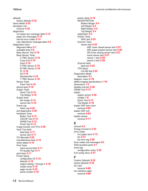 Page 304I-2Service Manual 7525xxxLexmark confidential until announce
defaults
factory defaults 
3-33
Demo Mode 3-33
developer unit
removal 
4-30
diagnostics
2xx paper jam message table 
2-12
paper jam messages 2-12
service error codes 2-14
user attendance message table 2-6
diagnostics menu
Alignment Menu 
3-7
available tests 3-2
Base Sensor Test 3-18
Base Sensor Tests
C TMC Sensor 
3-18
Fuser Exit 3-18
Input 3-18
K TMC Sensor 3-18
M TMC Sensor 3-18
S1 3-18
S2 3-18
Standard Bin 3-18
Y TMC Sensor 3-18
Device...
