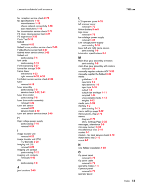 Page 305IndexI-3
Lexmark confidential until announce7525xxx
fax reception service check 
2-73
fax specifications 1-18
miscellaneous 1-18
phone network connectivity 1-18
scan resolutions 1-18
fax transmission service check 2-71
FB cover closing sensor test 3-27
FB edge erase 3-35
Flash Test 3-18
flatbed
removal 
4-53
flatbed home position service check 2-66
Flatbed home sensor test 3-27
flatbed motor service check 2-65
flatbed unit
parts catalog 
7-4
font cards
parts catalog 
7-13
Font sharpening 3-37
format fax...