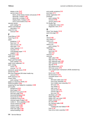 Page 306I-4Service Manual 7525xxxLexmark confidential until announce
display is dim 
2-47
service check 2-44
blank, printer beeps 5 times and pauses 2-45
diamonds, 5 beeps 2-46
diamonds, no beeps 2-46
display blank, 5 beeps 2-44
one or more buttons fail 2-44
operator panels
parts catalog 
7-4
options and features
description 
1-2
output bin tray
removal 
4-81
P
Panel Menus 3-32
Panel Test 3-13
paper
guidelines 
1-13
input size 1-9
input sources 1-8
input type 1-10
output capacity 1-11
recycled 1-14
unacceptable...
