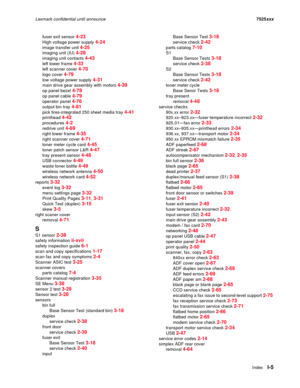 Page 307IndexI-5
Lexmark confidential until announce7525xxx
fuser exit sensor 
4-23
High voltage power supply 4-24
image transfer unit 4-25
imaging unit (IU) 4-28
imaging unit contacts 4-43
left lower frame 4-33
left scanner cover 4-70
logo cover 4-79
low voltage power supply 4-31
main drive gear assembly with motors 4-39
op panel bezel 4-78
op panel cable 4-79
operator panel 4-76
output bin tray 4-81
pick tires-integrated 250 sheet media tray 4-41
printhead 4-42
procedures 4-2
redrive unit 4-69
right lower...