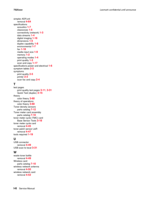 Page 308I-6Service Manual 7525xxxLexmark confidential until announce
simplex ADFunit
removal 
4-64
specifications
acoustics 
1-7
clearances 1-5
connectivity (network) 1-3
data streams 1-4
digital imaging 1-16
dimensions 1-5
duplex capability 1-8
environmental 1-7
fax 1-18
media input size 1-9
memory 1-2
operating modes 1-4
print quality 1-3
scan and copy 1-17
specifications power and electrical 1-6
symptom tables 2-3
symptoms
print quality 
2-5
printer 2-3
scan fax and copy 2-4
T
test pages
print quality test...