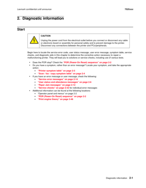 Page 45Diagnostic information2-1
Lexmark confidential until announce7525xxx
2.  Diagnostic information
Start
Begin here to locate the service error code, user status message, user error message, symptom table, service 
checks, and diagnostic aids in this chapter to determine the corrective action necessary to repair a 
malfunctioning printer. They will lead you to solutions or service checks, including use of various tests.
Does the POR stop? Check the “POR (Power-On Reset) sequence” on page 2-2
Do you have a...