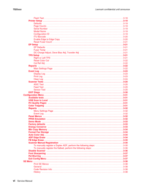 Page 6viSer vice Manual 7525xxxLexmark confidential until announce
Flash Test . . . . . . . . . . . . . . . . . . . . . . . . . . . . . . . . . . . . . . . . . . . . . . . . . . . . . . . . . . . . . . . . . . 3-18
Printer Setup  . . . . . . . . . . . . . . . . . . . . . . . . . . . . . . . . . . . . . . . . . . . . . . . . . . . . . . . . . . . . . . . . . . . 3-19
Defaults   . . . . . . . . . . . . . . . . . . . . . . . . . . . . . . . . . . . . . . . . . . . . . . . . . . . . . . . . . . . . . . . . . . ....