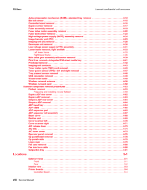 Page 8viiiService Manual 7525xxxLexmark confidential until announce
Autocompensator mechanism (ACM)—standard tray removal   . . . . . . . . . . . . . . . . . . . . . . . . . . 4-12
Bin full sensor  . . . . . . . . . . . . . . . . . . . . . . . . . . . . . . . . . . . . . . . . . . . . . . . . . . . . . . . . . . . . . . . . . . 4-15
Controller board removal  . . . . . . . . . . . . . . . . . . . . . . . . . . . . . . . . . . . . . . . . . . . . . . . . . . . . . . . . . 4-16
Duplex sensor removal   . . . . . ....