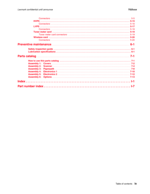 Page 9Table of contentsix
Lexmark confidential until announce7525xxx
Connectors   . . . . . . . . . . . . . . . . . . . . . . . . . . . . . . . . . . . . . . . . . . . . . . . . . . . . . . . . . . . . . . . . .  5-5
HVPS  . . . . . . . . . . . . . . . . . . . . . . . . . . . . . . . . . . . . . . . . . . . . . . . . . . . . . . . . . . . . . . . . . . . . . . . . .  5-15
Connectors   . . . . . . . . . . . . . . . . . . . . . . . . . . . . . . . . . . . . . . . . . . . . . . . . . . . . . . . . . . . . . . . ....