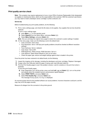 Page 942-50Service Manual 7525xxxLexmark confidential until announce
Print quality service check
Note:  This symptom may require replacement of one or more CRUs (Customer Replaceable Units) designated 
as supplies or maintenance items, which are the responsibility of the customer. With the customers permission, 
you may need to install a developer (toner) cartridge or photo conductor unit.
Service tip
Before troubleshooting any print quality problems, do the following:
1.Print a menu settings page, and check...