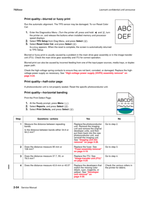 Page 982-54Service Manual 7525xxxLexmark confidential until announce
Print quality—blurred or fuzzy print
Run the automatic alignment. The TPS sensor may be damaged. To run Reset Color 
Cal:
1.Enter the Diagnostics Menu. (Turn the printer off, press and hold   and  , turn 
the printer on, and release the buttons when installed memory and processor 
speed displays.
2.Select TPS Setup from Diag Menu, and press Select ().
3.Select Reset Color Cal, and press Select ().
Resetting appears. When the reset is complete,...