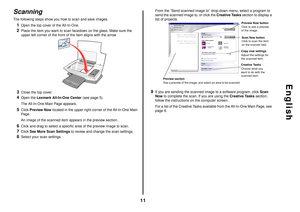 Page 1111
English
ScanningThe following steps show you how to scan and save images.1
Open the top cover of the All-In-One.
2
Place the item you want to scan facedown on the glass. Make sure the 
upper left corner of the front of the item aligns with the arrow
3
Close the top cover. 
4
Open the Lexmark All-In-One Center (see page 5). 
The All-In-One Main Page appears.
5
Click Preview Now located in the upper right corner of the All-In-One Main 
Page. 
An image of the scanned item appears in the preview section....