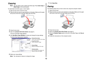 Page 1212
Copying
Note:
You can make a color or black-and-white copy. Press Color Copy or 
Black Copy on the control panel.
To make black-and-white, gray, or color copies:
1
Open the top cover of the All-In-One.
2
Place the item you want to copy facedown on the glass. Make sure the upper 
left corner of the front of the item aligns with the arrow.
3
Close the top cover.
4
Open the Lexmark All-In-One Center (see page 5). 
The All-In-One Main Page appears.
5
Click See More Copy Settings to review and change the...