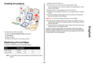 Page 1313
English
Creating fun projectsTo create these and other fun projects:1
Open the Lexmark Solution Center (see page 8).
2
Click How To.
3
Select a project.
4
Follow the instructions on the computer screen.
Replacing print cartridgesThe Lexmark 1200 Series uses the following cartridges:
Note:
For information about ordering supplies, see the Maintenance tab on 
page 8.
1
Make sure the All-In-One is on.
2
Lift the scanner unit until the scanner support keeps it open. 
The print cartridge carrier moves and...