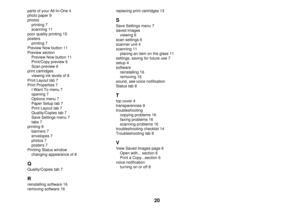 Page 2020
parts of your All-In-One 4
photo paper 9
photos
printing 7
scanning 11
poor quality printing 15
posters
printing 7
Preview Now button 11
Preview section
Preview Now button 11
Print/Copy preview 6
Scan preview 6
print cartridges
viewing ink levels of 8
Print Layout tab 7
Print Properties 7
I Want To menu 7
opening 7
Options menu 7
Paper Setup tab 7
Print Layout tab 7
Quality/Copies tab 7
Save Settings menu 7
tabs 7
printing 9
banners 7
envelopes 7
photos 7
posters 7
Printing Status window
changing...