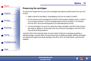 Page 28Basics
Copying
Printing
Scanning
Fax i ng
Troubleshooting
21
Basics
Index
www.lexmark.com
Lexmark X125
Preserving the cartridges
To ensure the longest life from your print cartridges and optimum performance from your All-
In-One:
Keep a new print cartridge in its packaging until you are ready to install it.
Do not remove a print cartridge from the All-In-One except to replace, clean, or store it 
in an air-tight container. The print cartridge does not print correctly if it is removed 
from the...