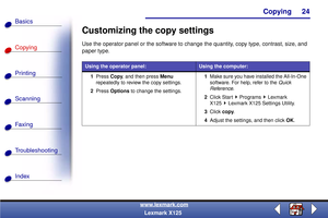 Page 31Copying
Copying
Printing
Scanning
Fax i ng
Troubleshooting
24
Basics
Index
www.lexmark.com
Lexmark X125
Customizing the copy settings
Use the operator panel or the software to change the quantity, copy type, contrast, size, and 
paper type.
Using the operator panel:Using the computer:
1Press Copy, and then press Menu 
repeatedly to review the copy settings.
2Press Options to change the settings.1Make sure you have installed the All-In-One 
software. For help, refer to the Quick 
Reference.
2Click Start...