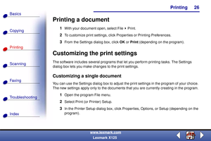 Page 33    Printing
Copying
Printing
Scanning
Fax i ng
Troubleshooting
26
Basics
Index
www.lexmark.com
Lexmark X125
Printing a document
1With your document open, select File Print.
2To customize print settings, click Properties or Printing Preferences.
3From the Settings dialog box, click OK or Print (depending on the program).
Customizing the print settings
The software includes several programs that let you perform printing tasks. The Settings 
dialog box lets you make changes to the print settings....